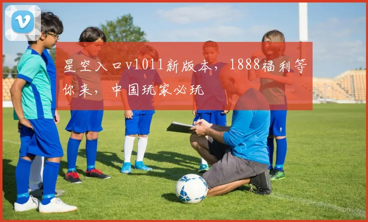 星空入口v1011新版本，1888福利等你来，中国玩家必玩