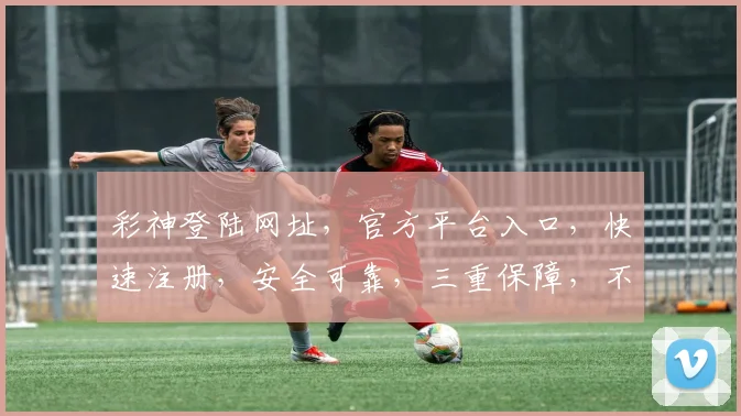 彩神登陆网址，官方平台入口，快速注册，安全可靠，三重保障，不容错过，立即体验