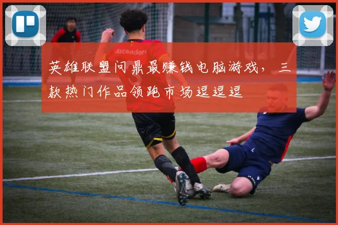 英雄联盟问鼎最赚钱电脑游戏，三款热门作品领跑市场逗逗逗