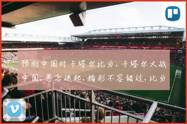 预测中国对卡塔尔比分,卡塔尔大战中国,悬念迭起,精彩不容错过,比分谁主沉浮