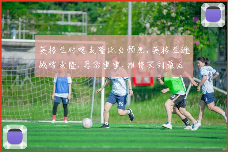 英格兰对喀麦隆比分预测,英格兰迎战喀麦隆,悬念重重,谁将笑到最后