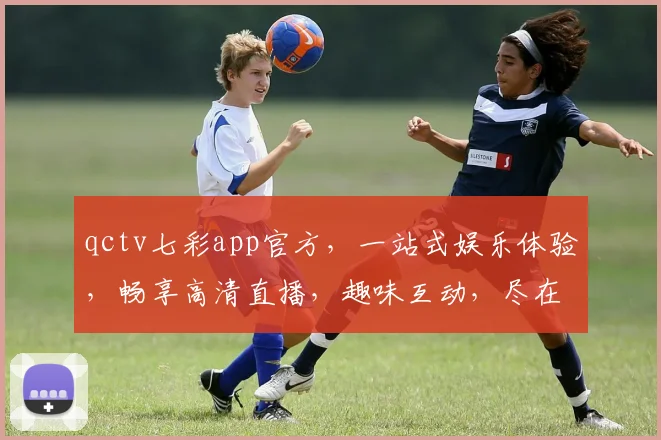 qctv七彩app官方，一站式娱乐体验，畅享高清直播，趣味互动，尽在其中，必看平台，不容错过