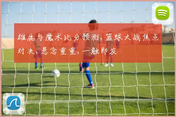 雄鹿与魔术比分预测,篮球大战焦点对决,悬念重重,一触即发