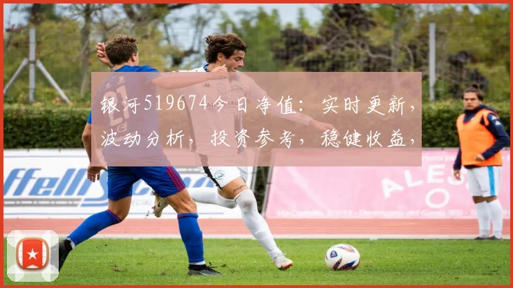 银河519674今日净值：实时更新，波动分析，投资参考，稳健收益，三重保障，不容错过